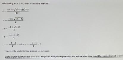 Substituting a=1, b=4, and c=8 into the formula:
x= (-4± sqrt(4^2-4(1)(8)))/2(1) 
x- (-4± sqrt(16-32))/2 
x= (-4± sqrt(-16))/2 
x= (-4± (-4))/2 
x= (-4-4)/2 =-4or x= (-4+4)/2 =0
However, the student's final answers are incorrect. 
Explain what the student's error was. He specific with your explanation and include what they should have dome instead. I poin