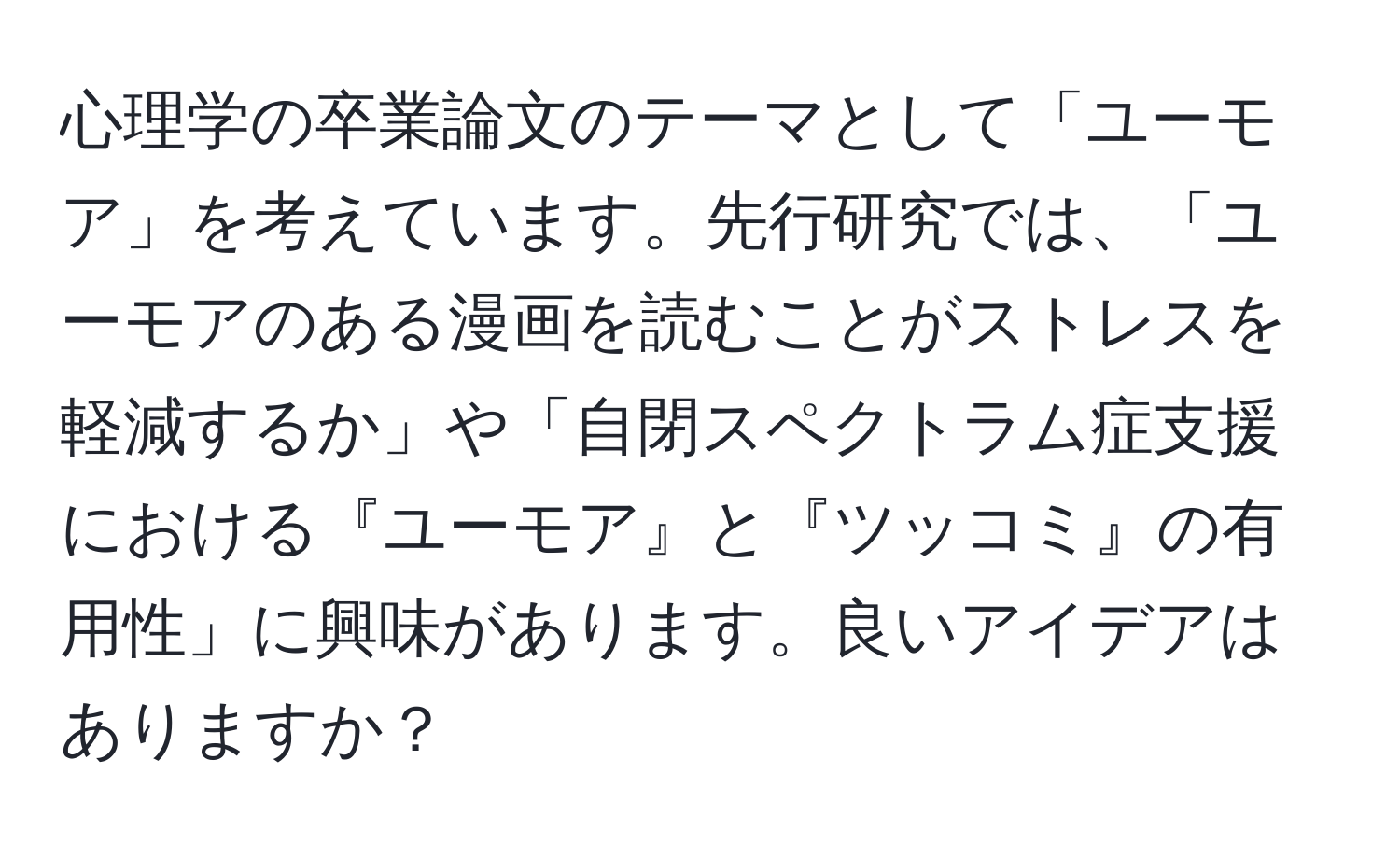 心理学の卒業論文のテーマとして「ユーモア」を考えています。先行研究では、「ユーモアのある漫画を読むことがストレスを軽減するか」や「自閉スペクトラム症支援における『ユーモア』と『ツッコミ』の有用性」に興味があります。良いアイデアはありますか？