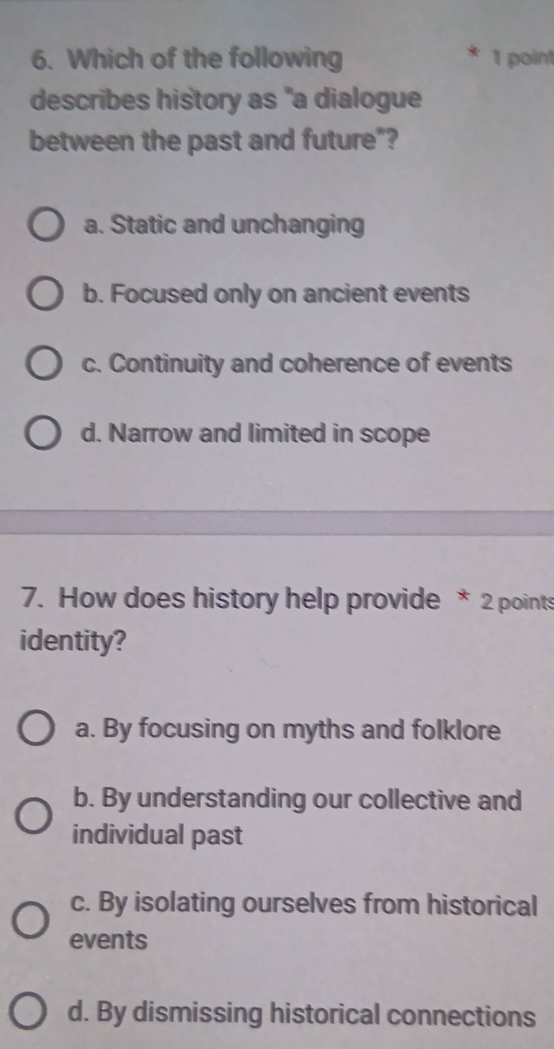 Which of the following 1 point
describes history as "a dialogue
between the past and future"?
a. Static and unchanging
b. Focused only on ancient events
c. Continuity and coherence of events
d. Narrow and limited in scope
7. How does history help provide * 2 points
identity?
a. By focusing on myths and folklore
b. By understanding our collective and
individual past
c. By isolating ourselves from historical
events
d. By dismissing historical connections