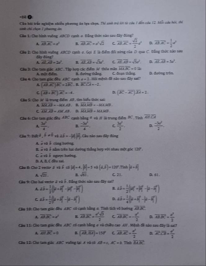 Dè ●:
Cău bối trắc nghiệm nhiền phương án lựa chọn. Thi sh trở lời từ củu 1 đền củu 12, kiỗi cáu hỏi, thi
sinh chỉ chọn 1 phưương án
Cầm 1: Cho bình vuởng ABCD cạnh a. Đảng thức nào sau đây đùng?
A overline ABAC=a^2 B overline ABoverline AC=a^2sqrt(2) C overline AB.overline AC= sqrt(2)/2 a^2 D. overline AB.overline AC= 1/2 a^2
Cầm 2: Cho hình vuỡng ABCD cạnh c. Gọi 5 là điểm đổi xứng của D qua C. Đằng thức nào sao
dy ding?
A overline AEoverline AB=2a^2. overline AE.overline AB=sqrt(3)v^2. C overline AE.overline AB=sqrt(5)a^2. D overline AEoverline AB=5a^2.
Cầu 3: Cho tam giác ABC . Tập hợp các điểm M thỏa min overline MABC=0lix
A. một điểm B. đường thắng C. đoan thắng D. đường trận
Cầu 4: Cho tam giác đầu ABC cạth a=2. Mii mệnh đề nào sau đây sai?
A (overline ABoverline AC)overline BC=2overline BC. B overline BCCA=-2.
C (overline AB+overline BC),overline AC=-4.
D (overline BC-overline AC)overline BA=2.
Cầu S: Cho M là trung điểm AB, tìm biểu thức sai:
A overline MAB=-3(4.AB. R overline MAoverline MB=-MAMB.
C overline AMoverline AB=∠ M_ AB. D overline MAoverline AB=MAMB.
Chu 6c Cho tam giác đều ABC caub bằng = và H là trung điểm BC, Tính overline AHoverline CA
A  3d^2/4 . R  (-3d^2)/4 . C  3d^2/2 . D  (-3c^2)/2 .
Cầu 7: Biết overline a,overline b!= overline o,overline aoverline a=-|overline a|overline b| , Câu nào sau đây đứng
A a:a cùng hướng
B overline sqrt(a)overline b nầm trên hai dường thắng hợp với nhau một gốc 127°.
C axb ngưọc hướng.
D. A. B, C đều sai.
Cầu 8: Cho 2 vector ở và overline b of |vector a|=4,|vector b|=5u|(vector a,widehat b)=120° Tính |a+b+|
A sqrt(21). a sqrt(61). C 2l. D. 61 .
Cầm 9: Cho hai vecter ở và ỗ, Đằng thức nào sau đây sai?
A aoverline b= 1/2 (|overline a+overline b| - : - n R ab= 1/2 (|a|^0
C a3-÷(|=+-|=-) D overline aoverline b= 1/4 (|overline a+
Câu 10: Cho tam giác đầu ABC có cạh bằng a Tính tích vô hướng overline ABBC
A overline ABC=a^2 R overline ABoverline BC= a^2sqrt(3)/2  C overline ABoverline BC=- d^2/2  D overline ABC= d^2/2 
Cầu 11: Cho tam giác đầu ABC có cạnh hằng o và chiều cao AH . Mệnh đề nào sau đây là sai?
overline AH.overline BC=0 B (overline AB,overline BA)=150° C overline AB· overline AC= d^2/2  D overline ACoverline CB= d^2/2 
Câu 12: Cho tam giác ABC vưỡng tại 6 và cổ AB=c,AC=h Th overline BLoverline BC
