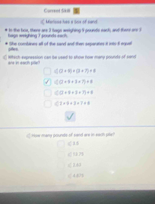 Gurrent Skili
i] Merisse has a box of sand
In the box, there are 2 bags weighing 9 pounds each, and there are 3
bags weighing 7 pounds each.
She combines all of the sand and then separates it into 8 equal
piles.
.[ Which expression can be used to show how many pounds of sand
are in each pile?
(2+9)* (3+7)/ 8
(2* 9+3* 7)/ 8
(2+9+3+7)/ 8
2* 9+3* 7+8
a How many pounds of sand are in each pile?
(3.5
13.75
2.63
4.875
