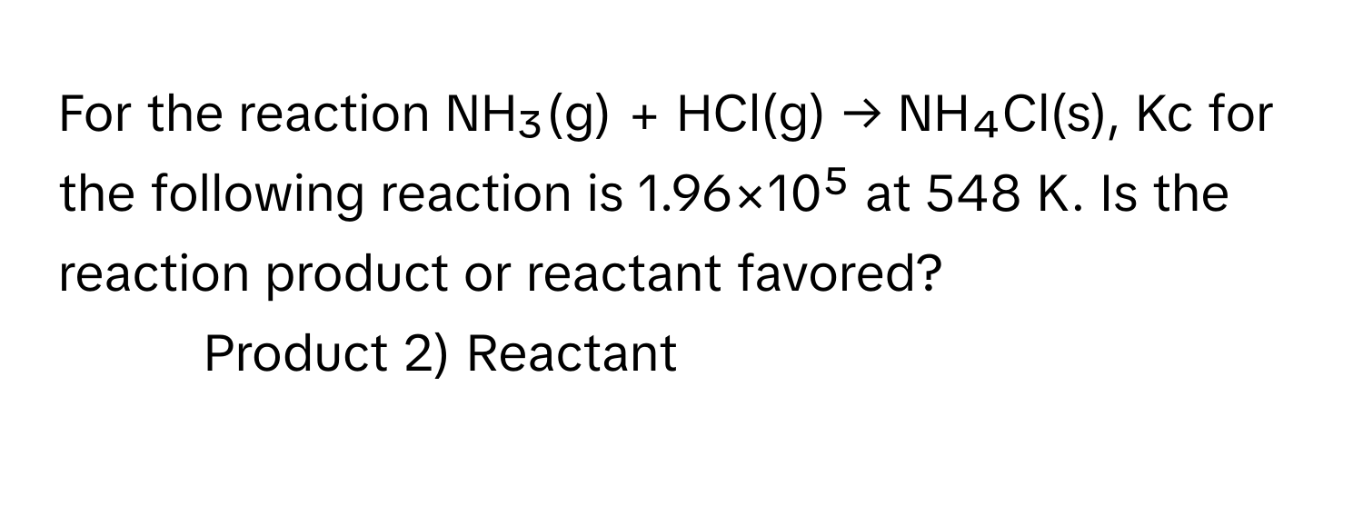 For the reaction NH₃(g) + HCl(g) → NH₄Cl(s), Kc for the following reaction is 1.96×10⁵ at 548 K. Is the reaction product or reactant favored?

1) Product 2) Reactant