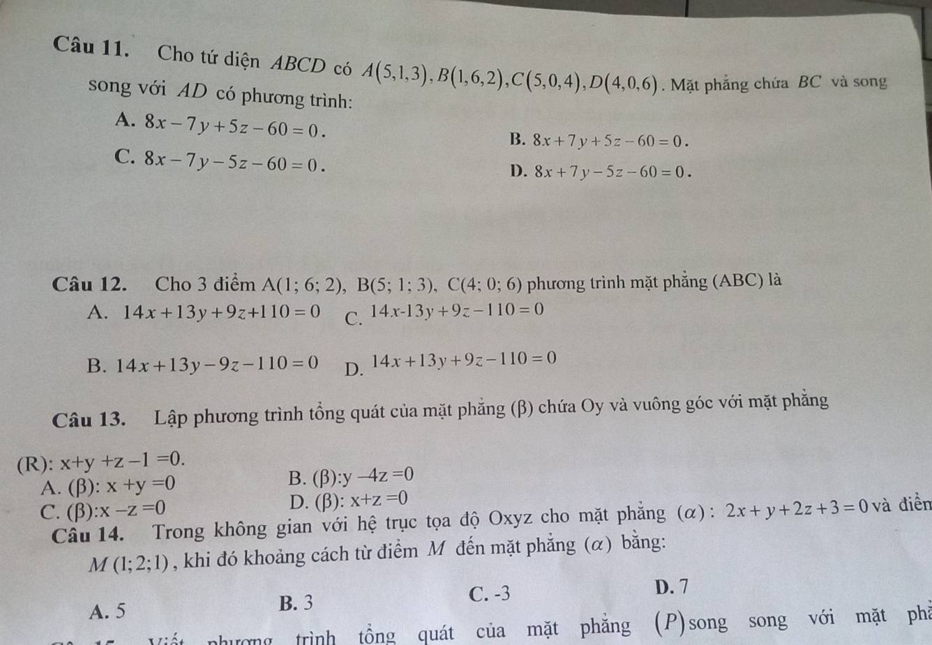 Cho tứ diện ABCD có A(5,1,3), B(1,6,2), C(5,0,4), D(4,0,6). Mặt phẳng chứa BC và song
song với AD có phương trình:
A. 8x-7y+5z-60=0.
B. 8x+7y+5z-60=0.
C. 8x-7y-5z-60=0.
D. 8x+7y-5z-60=0. 
Câu 12. Cho 3 điểm A(1;6;2), B(5;1;3), C(4;0;6) phương trình mặt phẳng (ABC) là
A. 14x+13y+9z+110=0 C. 14x-13y+9z-110=0
B. 14x+13y-9z-110=0 D. 14x+13y+9z-110=0
Câu 13. Lập phương trình tổng quát của mặt phẳng (β) chứa Oy và vuông góc với mặt phẳng
(R): x+y+z-1=0.
A. (beta ):x+y=0
B. (beta ):y-4z=0
D. (beta ):x+z=0
C. (beta ):x-z=0 2x+y+2z+3=0 và điền
Câu 14. Trong không gian với hệ trục tọa độ Oxyz cho mặt phẳng (α):
M(1;2;1) , khi đó khoảng cách từ điểm M đến mặt phẳng (α) bằng:
A. 5 B. 3
C. -3
D. 7
nhường trình tồng quát của mặt phẳng (P)song song với mặt phả