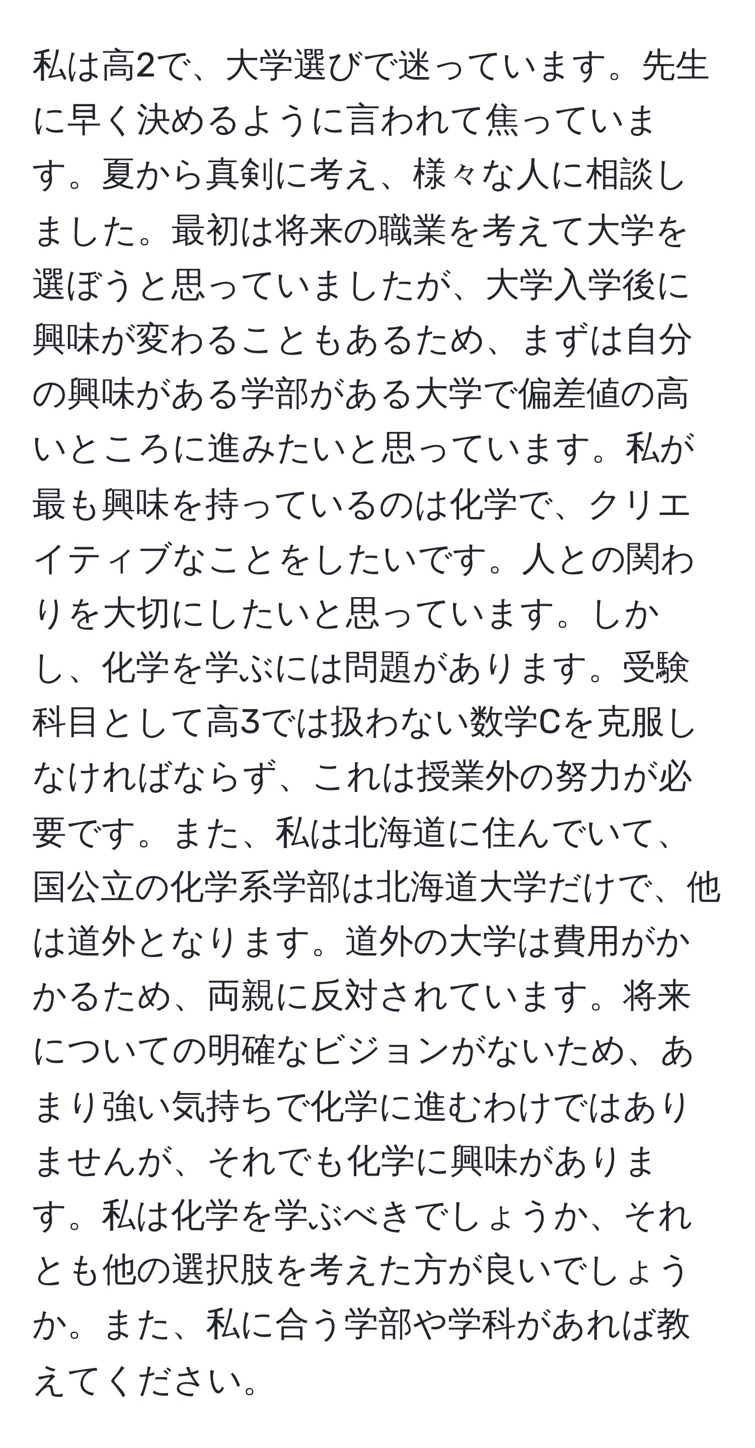 私は高2で、大学選びで迷っています。先生に早く決めるように言われて焦っています。夏から真剣に考え、様々な人に相談しました。最初は将来の職業を考えて大学を選ぼうと思っていましたが、大学入学後に興味が変わることもあるため、まずは自分の興味がある学部がある大学で偏差値の高いところに進みたいと思っています。私が最も興味を持っているのは化学で、クリエイティブなことをしたいです。人との関わりを大切にしたいと思っています。しかし、化学を学ぶには問題があります。受験科目として高3では扱わない数学Cを克服しなければならず、これは授業外の努力が必要です。また、私は北海道に住んでいて、国公立の化学系学部は北海道大学だけで、他は道外となります。道外の大学は費用がかかるため、両親に反対されています。将来についての明確なビジョンがないため、あまり強い気持ちで化学に進むわけではありませんが、それでも化学に興味があります。私は化学を学ぶべきでしょうか、それとも他の選択肢を考えた方が良いでしょうか。また、私に合う学部や学科があれば教えてください。