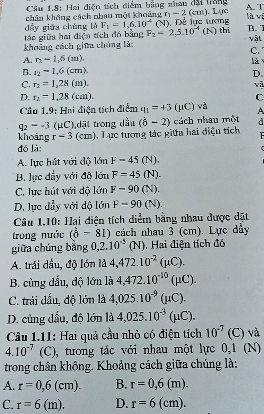 Câu 1.8: Hai điện tích điểm bằng nhau đặt trong A. T
chân không cách nhau một khoảng r_1=2(cm) ). Lực là vậ
đầy giữa chúng là F_1=1,6.10^(-4) (N). Để lực tương
tác giữa hai điện tích đó bằng F_2=2,5.10^(-4) (N) thì B. 7
vật
khoảng cách giữa chúng là:
C.
A. r_2=1,6(m). là
B. r_2=1,6(cm). D.
C. r_2=1,28(m). vậ
D. r_2=1,28(cm). C
Câu 1.9: Hai điện tích điểm q_1=+3(  mu C ) và
A
q_2=-3 (μC),đặt trong dầu (hat 0=2) cách nhau một d
khoảng r=3(cm). Lực tương tác giữa hai điện tích F
đó là:
A. lực hút với độ lớn F=45(N).
B. lực đầy với độ lớn F=45(N).
C. lực hút với độ lớn F=90(N).
D. lực đầy với độ lớn F=90(N).
Câu 1.10: Hai điện tích điểm bằng nhau được đặt
trong nước (hat o=81) cách nhau 3 (cm). Lực đầy
giữa chúng bǎng 0,2.10^(-5)(N).  Hai điện tích đó
A. trái dấu, độ lớn là 4,472.10^(-2)(mu C).
B. cùng dầu, độ lớn là 4,472.10^(-10)(mu C).
C. trái dấu, độ lớn là 4,025.10^(-9)(mu C).
D. cùng dấu, độ lớn là 4,025.10^(-3)(mu C).
Câu 1.11: Hai quả cầu nhỏ có điện tích 10^(-7) (C) và
4.10^(-7) (C), tương tác với nhau một lực 0,1 (N)
trong chân không. Khoảng cách giữa chúng là:
A. r=0,6(cm). B. r=0,6(m).
C. r=6(m). D. r=6(cm).