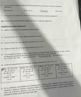 #. "La suma de dos números cualesquiera menos el producto de los mismos "(Cuál es su expresión
Vigebraica
A (a-a)· (a-a) (x+c)· (x+c) q _ (x=c)-(x-c) (x-a)(x-a)
9. "Si se suma ? a la mitad de un número se obtiene 21° ¿CuA es su expresión alpebraica?
10. El triple de un número más 18 es igual a 42 ¿Cual es su expresión algebraica?
Ecuacions A=B,Ax+B=C,Ax+B=Cx=D
11. / Cual es el valor de x en la siguiente ecuación 1+ +3=21
12. ¿Cual es el valor de ''y' en la siguiente ecuación 4x+5=00
13. ¿Cuál es el valor de x en la siguiente ecuación? 4x+3=2x+5
14. ¿ Cuál es el valor de x en la siguiente ecuación? 3x+5=x+5
15. "Sí a mi edad le aumento 20 años y esto lo duplico, será igual al triple de mi edad más 10 años. ¿Cuál de
las siguientes ecuaciones representa fielmente lo expresado en dicho problema
A) x+2(20)=3(x+10) B 2(x+20)=3x+10 C 2(x+20)=3(x+10) D 2x+20=3x+10
: 3(x-2)=-4(x+2)
17. Por su asistencia y puntualidad, dos empleadas de una fábrica t
despensa y dlinero en efectivo. A Sandra le dieron 8 vales y $60.00 en efectivo; a Bertha le entre
vales más $160.00 en efectivo. Si los vales son de la misma denominación y ambas reciben la misma
cantidad de dinero, ¿quê valor tiene cada vale?