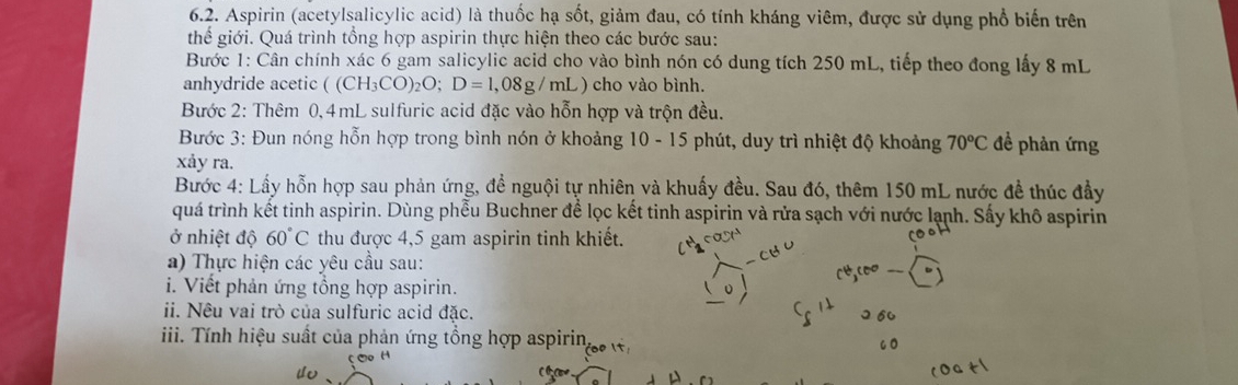 Aspirin (acetylsalicylic acid) là thuốc hạ sốt, giảm đau, có tính kháng viêm, được sử dụng phổ biến trên 
thế giới. Quá trình tổng hợp aspirin thực hiện theo các bước sau: 
Bước 1: Cân chính xác 6 gam salicylic acid cho vào bình nón có dung tích 250 mL, tiếp theo đong lấy 8 mL
anhydride acetic ( (CH_3CO)_2O; D=1,08g/mL L) cho vào bình. 
Bước 2: Thêm 0,4mL sulfuric acid đặc vào hỗn hợp và trộn đều. 
Bước 3: Đun nóng hỗn hợp trong bình nón ở khoảng 10-15 5 phút, duy trì nhiệt độ khoảng 70^oC đề phản ứng 
xảy ra. 
Bước 4: Lấy hỗn hợp sau phản ứng, đề nguội tự nhiên và khuẩy đều. Sau đó, thêm 150 mL nước đề thúc đầy 
quá trình kết tinh aspirin. Dùng phểu Buchner để lọc kết tinh aspirin và rửa sạch với nước lạnh. Sấy khô aspirin 
ở nhiệt độ 60°C thu được 4,5 gam aspirin tinh khiết. 
a) Thực hiện các yêu cầu sau: 
i. Viết phản ứng tổng hợp aspirin. 
ii. Nêu vai trò của sulfuric acid đặc. 
iii. Tính hiệu suất của phản ứng tổng hợp aspirin,