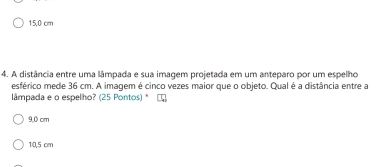 15,0 cm
4. A distância entre uma lâmpada e sua imagem projetada em um anteparo por um espelho
esférico mede 36 cm. A imagem é cinco vezes maior que o objeto. Qual é a distância entre a
lâmpada e o espelho? (25 Pontos) *
9,0 cm
10,5 cm