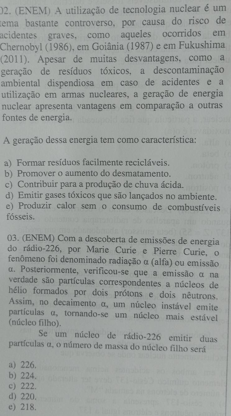 (ENEM) A utilização de tecnologia nuclear é um
tema bastante controverso, por causa do risco de
acidentes graves, como aqueles ocorridos em
Chernobyl (1986), em Goiânia (1987) e em Fukushima
(2011). Apesar de muitas desvantagens, como a
geração de resíduos tóxicos, a descontaminação
ambiental dispendiosa em caso de acidentes e a
utilização em armas nucleares, a geração de energia
nuclear apresenta vantagens em comparação a outras
fontes de energia.
A geração dessa energia tem como característica:
a) Formar resíduos facilmente recicláveis.
b) Promover o aumento do desmatamento.
c) Contribuir para a produção de chuva ácida.
d) Emitir gases tóxicos que são lançados no ambiente.
e) Produzir calor sem o consumo de combustíveis
fósseis.
03. (ENEM) Com a descoberta de emissões de energia
do rádio- 226, por Marie Curie e Pierre Curie, o
fenômeno foi denominado radiação α (alfa) ou emissão
α. Posteriormente, verificou-se que a emissão α na
verdade são partículas correspondentes a núcleos de
hélio formados por dois prótons e dois nêutrons.
Assim, no decaimento α, um núcleo instável emite
partículas α, tornando-se um núcleo mais estável
(núcleo filho).
Se um núcleo de rádio- 226 emitir duas
partículas α, o número de massa do núcleo filho será
a) 226.
b) 224.
c) 222.
d) 220.
e) 218.