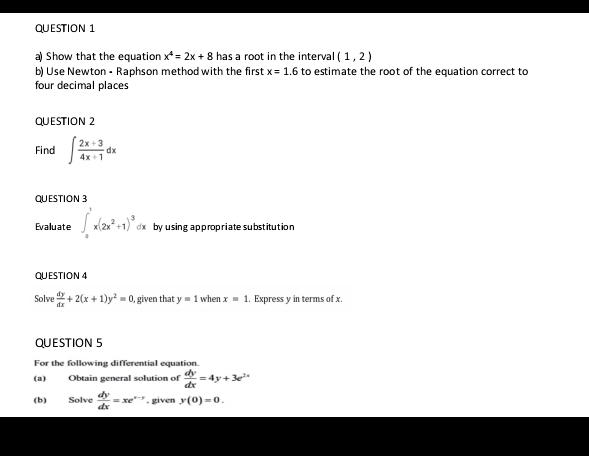 Show that the equation x^4=2x+8 has a root in the interval (1,2)
b) Use Newton - Raphson method with the first x=1.6 to estimate the root of the equation correct to 
four decimal places 
QUESTION 2 
Find ∈t  (2x+3)/4x+1 dx
QUESTION 3 
Evaluate ∈t _0^(1x(2x^2)+1)^3dx by using a p prop riate substitutio n 
QUESTION 4 
Solve  dy/dx +2(x+1)y^2=0 , given that y=1 when x=1.. Express y in terms of x. 
QUESTION 5 
For the following differential equation. 
(a) Obtain general solution of  dy/dx =4y+3e^(2x)
(b) Solve  dy/dx =xe^(x-y). given y(0)=0.