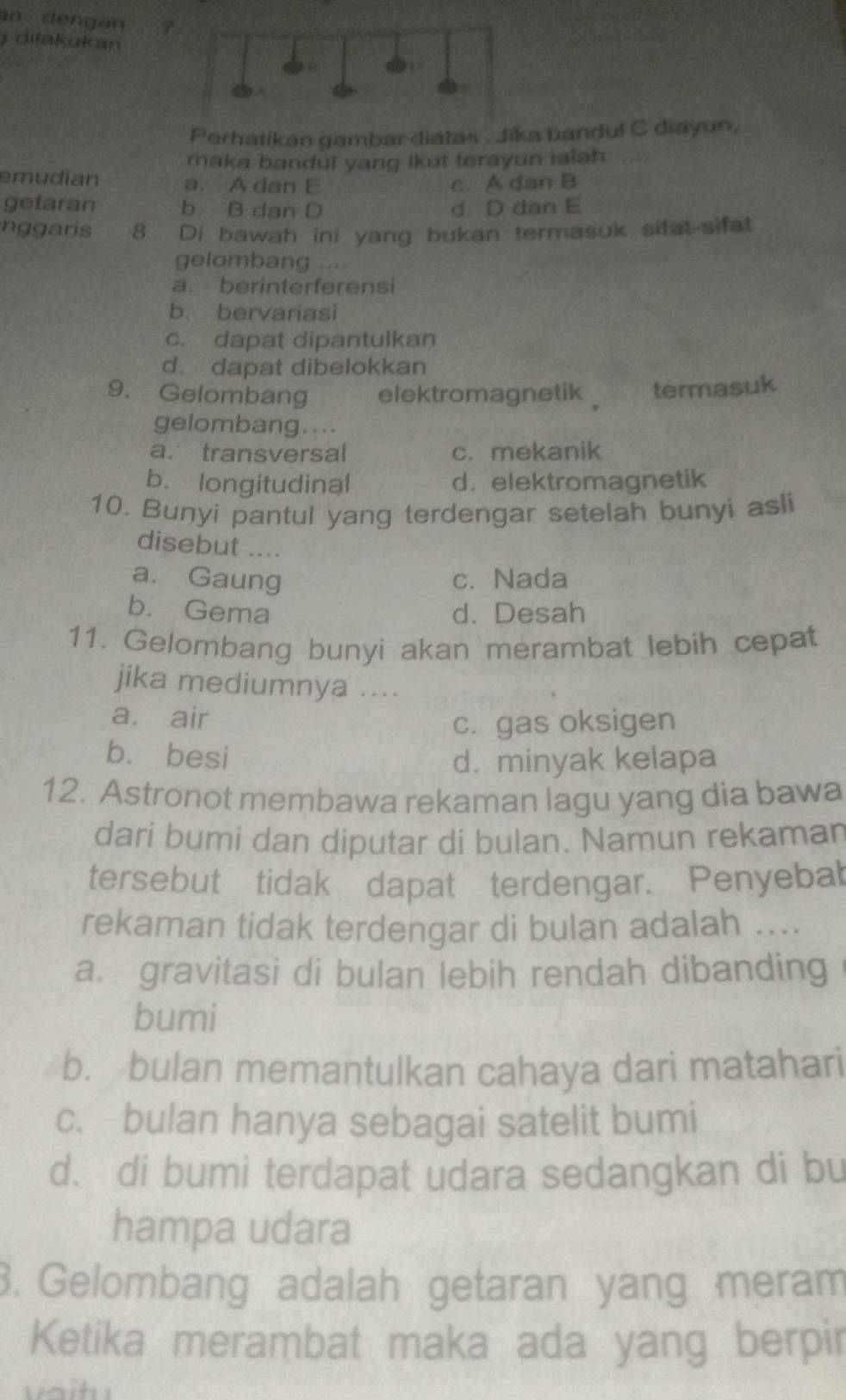 ditakukan
Perhatikan gambar diatas . Jika bandul C diayun,
maka bandul yang ikut terayun ialah
emudian a. A dan E c. A dan B
getaran b. B dan D d. D dan E
nggaris 8 Di bawah ini yang bukan termasuk sifat-sifat
gelombang ....
a. berinterferensi
b. bervariasi
c. dapat dipantulkan
d. dapat dibelokkan
9. Gelombang elektromagnetik termasuk
gelombang....
a. transversal c. mekanik
b. longitudinal d. elektromagnetik
10. Bunyi pantul yang terdengar setelah bunyi asli
disebut ....
a. Gaung c. Nada
b. Gema d. Desah
11. Gelombang bunyi akan merambat lebih cepat
jika mediumnya ....
a. air
c. gas oksigen
bù besi d. minyak kelapa
12. Astronot membawa rekaman lagu yang dia bawa
dari bumi dan diputar di bulan. Namun rekaman
tersebut tidak dapat terdengar. Penyebat
rekaman tidak terdengar di bulan adalah ....
a. gravitasi di bulan lebih rendah dibanding
bumi
b. bulan memantulkan cahaya dari matahari
c. bulan hanya sebagai satelit bumi
d. di bumi terdapat udara sedangkan di bu
hampa udara
3. Gelombang adalah getaran yang meram
Ketika merambat maka ada yang berpir
.