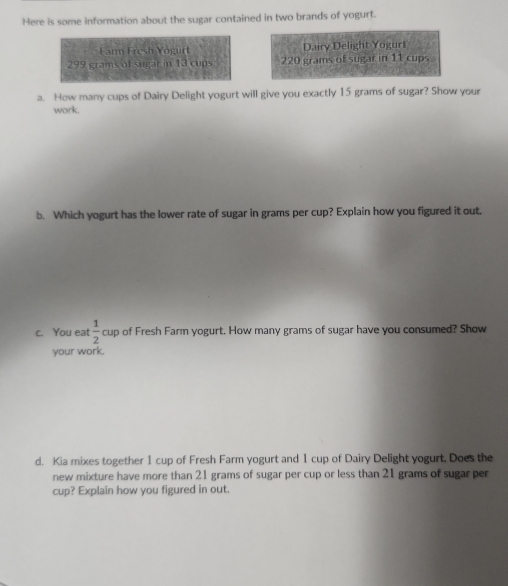 Here is some information about the sugar contained in two brands of yogurt. 
Farm Fresh Yogurt Dairy Delight Yoguri
299 grams of sugar in 13 cups 220 grams of sugar in 11 cups 
a. How many cups of Dairy Delight yogurt will give you exactly 15 grams of sugar? Show your 
work. 
b. Which yogurt has the lower rate of sugar in grams per cup? Explain how you figured it out. 
c. You eat  1/2 cup of Fresh Farm yogurt. How many grams of sugar have you consumed? Show 
your work. 
d. Kia mixes together 1 cup of Fresh Farm yogurt and 1 cup of Dairy Delight yogurt. Does the 
new mixture have more than 21 grams of sugar per cup or less than 21 grams of sugar per 
cup? Explain how you figured in out.