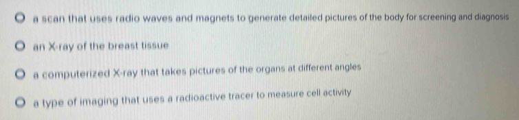 a scan that uses radio waves and magnets to generate detailed pictures of the body for screening and diagnosis
) an X -ray of the breast tissue
a computerized X -ray that takes pictures of the organs at different angles
a type of imaging that uses a radioactive tracer to measure cell activity