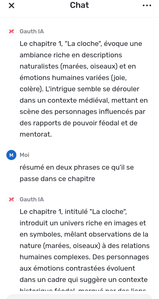 × Chat 
》 Gauth IA 
Le chapitre 1, ''La cloche'', évoque une 
ambiance riche en descriptions 
naturalistes (marées, oiseaux) et en 
émotions humaines variées (joie, 
colère). L'intrigue semble se dérouler 
dans un contexte médiéval, mettant en 
scène des personnages influencés par 
des rapports de pouvoir féodal et de 
mentorat. 
M Moi 
résumé en deux phrases ce qu'il se 
passe dans ce chapitre 
》 Gauth IA 
Le chapitre 1, intitulé "La cloche", 
introduit un univers riche en images et 
en symboles, mêlant observations de la 
nature (marées, oiseaux) à des relations 
humaines complexes. Des personnages 
aux émotions contrastées évoluent 
dans un cadre qui suggère un contexte