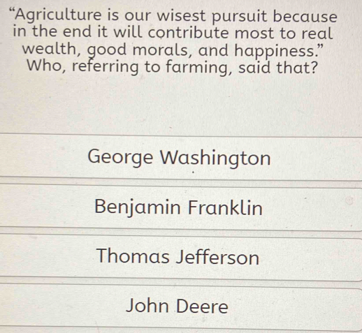 “Agriculture is our wisest pursuit because
in the end it will contribute most to real
wealth, good morals, and happiness.”
Who, referring to farming, said that?
George Washington
Benjamin Franklin
Thomas Jefferson
John Deere