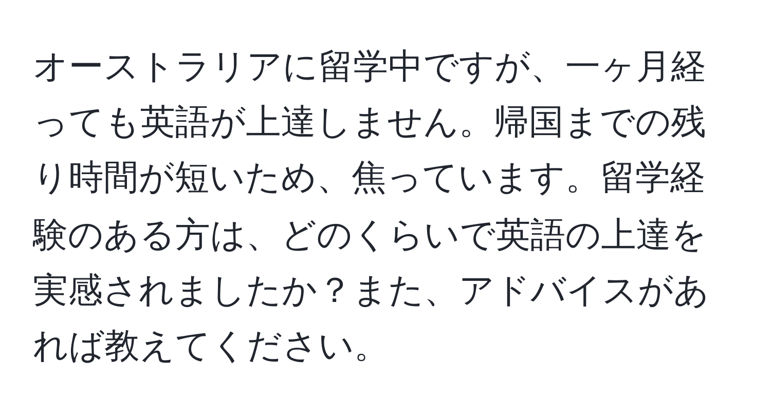 オーストラリアに留学中ですが、一ヶ月経っても英語が上達しません。帰国までの残り時間が短いため、焦っています。留学経験のある方は、どのくらいで英語の上達を実感されましたか？また、アドバイスがあれば教えてください。