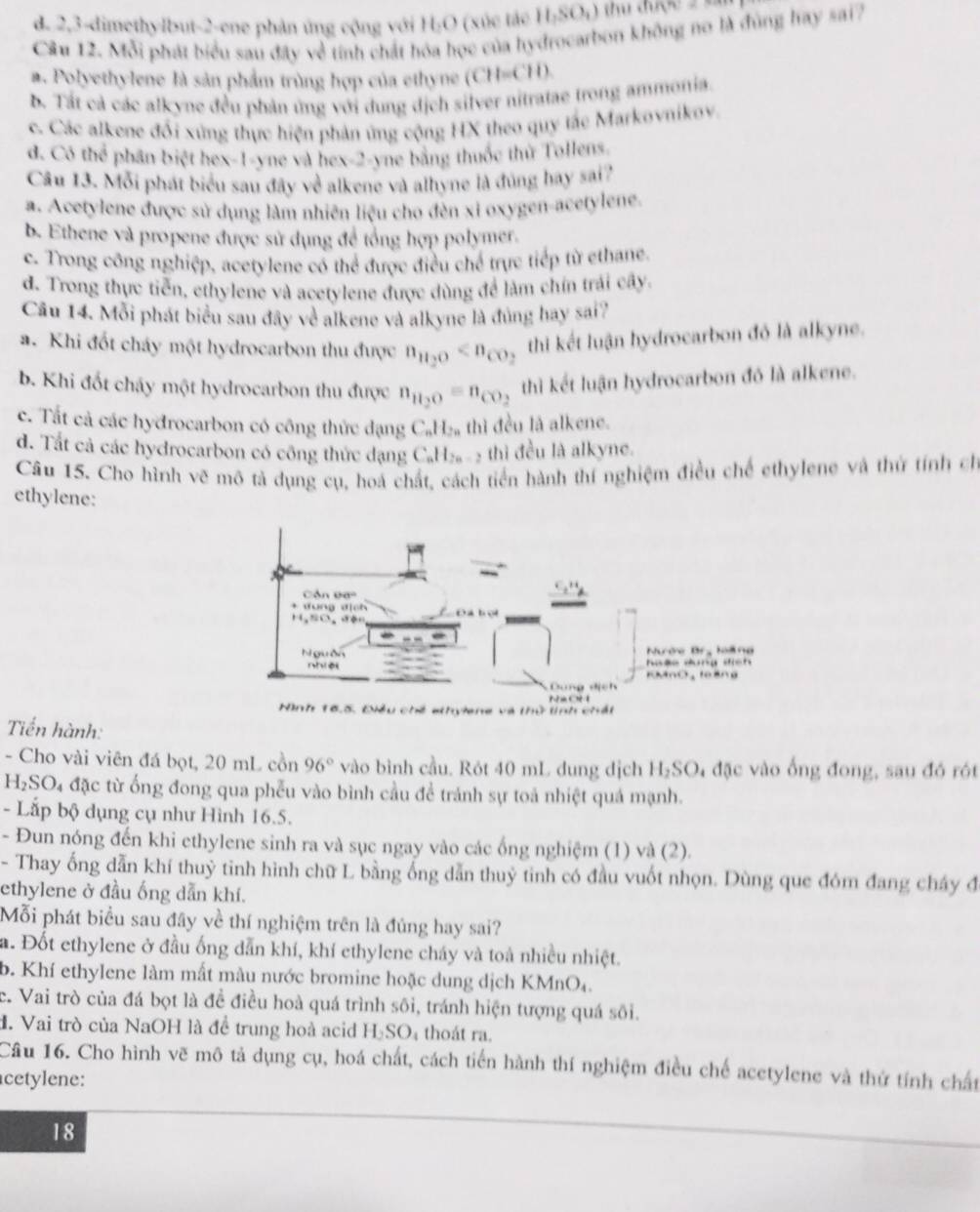 d. 2,3-dimethylbut-2-ene phản ứng cộng với H₂O (xúc tác 11,SO_4)
Câu 12. Mỗi phát biểu sau đây về tính chất hóa học của hydrocarbon không no là đùng hay sai?
a. Polyethylene là sản phẩm trùng hợp của ethyne (CH-CH)
b. Tất cả các alkyne đều phản ứng với dung dịch silver nitratae trong ammonia.
c. Các alkene đối xứng thực hiện phản ứng cộng HX theo quy tắc Markovnikov.
d. Có thể phân biệt hex-1-yne và hex-2-yne bằng thuốc thứ Tollens.
Cầu 13. Mỗi phát biểu sau đây về alkene và alhyne là đủng hay sai?
a. Acetylene được sử dụng làm nhiên liệu cho đèn xỉ oxygen-acetylene,
b. Ethene và propene được sử dụng đề tổng hợp polymer.
c. Trong công nghiệp, acetylene có thể được điều chế trực tiếp từ ethane.
d. Trong thực tiến, ethylene và acetylene được dùng để làm chín trải cây.
Câu 14. Mỗi phát biểu sau đây về alkene và alkyne là đủng hay sai?
a. Khi đốt cháy một hydrocarbon thu được n_H_2O thi kết luận hydrocarbon đỏ là alkyne.
b. Khi đốt cháy một hydrocarbon thu được n_H_2O=n_CO_2 thì kết luận hydrocarbon đó là alkene.
c. Tất cả các hyđrocarbon có công thức đạng C_nH_2n thì đều là alkene.
d. Tất cả các hydrocarbon có công thức dạng C_nH_2n-2 -  thì đều là alkyne.
Câu 15. Cho hình vẽ mô tả dụng cụ, hoá chất, cách tiến hành thí nghiệm điều chế ethylene và thứ tính ch
ethylene:
Tiến hành:
- Cho vài viên đá bọt, 20 mL cồn 96° vào bình cầu. Rót 40 mL dung dịch H₂SO₄ đặc vào ống đong, sau đó rót
H_2SO_4 đặc từ ống đong qua phễu vào bình cầu đề tránh sự toả nhiệt quả mạnh.
- Lắp bộ dụng cụ như Hình 16.5.
- Đun nóng đến khi ethylene sinh ra và sục ngay vào các ống nghiệm (1) và (2).
- Thay ống dẫn khí thuỷ tinh hình chữ L bằng ống dẫn thuỷ tinh có đầu vuốt nhọn. Dùng que đóm đang cháy đ
ethylene ở đầu ống dẫn khí.
Mỗi phát biểu sau đây về thí nghiệm trên là đúng hay sai?
a. Đốt ethylene ở đầu ống dẫn khí, khí ethylene cháy và toà nhiều nhiệt.
b. Khí ethylene làm mất màu nước bromine hoặc dung dịch KMnO₄.
c. Vai trò của đá bọt là đề điều hoà quá trình sôi, tránh hiện tượng quá sôi.
H. Vai trò của NaOH là đề trung hoà acid H_2SO thoát ra.
Câu 16. Cho hình vẽ mô tả dụng cụ, hoá chất, cách tiến hành thí nghiệm điều chế acetylene và thứ tính chất
cetylene:
18