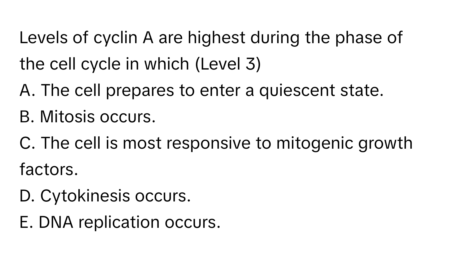 Levels of cyclin A are highest during the phase of the cell cycle in which (Level 3)
A. The cell prepares to enter a quiescent state. 
B. Mitosis occurs. 
C. The cell is most responsive to mitogenic growth factors. 
D. Cytokinesis occurs. 
E. DNA replication occurs.