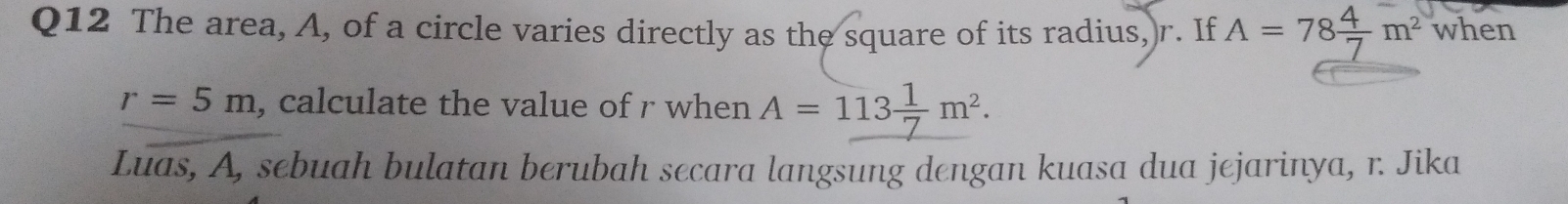 The area, A, of a circle varies directly as the square of its radius, r. If A=78 4/7 m^2 when
r=5m , calculate the value of r when A=113 1/7 m^2. 
Luas, A, sebuah bulatan berubah secara langsung dengan kuasa dua jejarinya, r. Jika