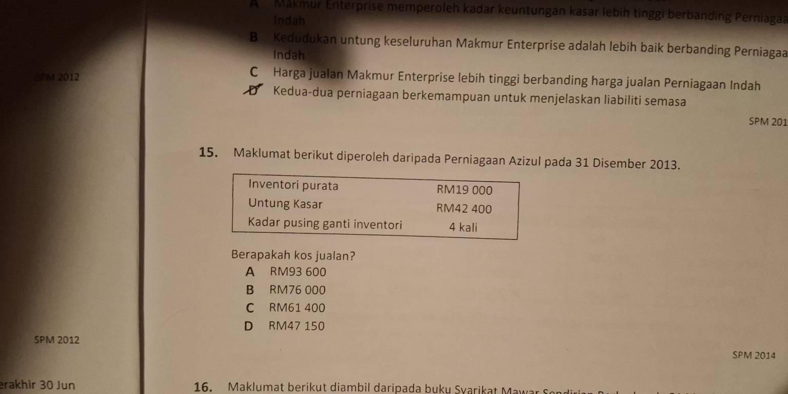 A Makmur Enterprise memperoleh kadar keuntungan kasar lebih tinggi berbanding Perniagaa
Indah
B Kedudukan untung keseluruhan Makmur Enterprise adalah lebih baik berbanding Perniagaa
Indah
SPM 2012
C Harga jualan Makmur Enterprise lebih tinggi berbanding harga jualan Perniagaan Indah
D Kedua-dua perniagaan berkemampuan untuk menjelaskan liabiliti semasa
SPM 201
15. Maklumat berikut diperoleh daripada Perniagaan Azizul pada 31 Disember 2013.
Inventori purata RM19 000
Untung Kasar RM42 400
Kadar pusing ganti inventori 4 kali
Berapakah kos jualan?
A RM93 600
B RM76 000
C RM61 400
D RM47 150
SPM 2012
SPM 2014
erakhir 30 Jun 16. Maklumat berikut diambil daripada buku Svarikat Mawar So