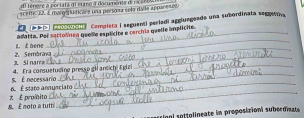 di tenere a portata dí mano iI documento di riconosci 
scelte. 12. É malo gludicare una persona solo dalle apparenze 
ROOUZIONG Completa i seguenti periodi aggiungendo una subordinata soggettiva 
_ 
adatta. Pol sottolinea quelle esplicite e cerchia quelle implicite. 
_ 
1. È bene 
2. Sembrava 
_ 
_ 
3. Si narra 
_ 
4. Era consuetudine presso gli antichi Egizi 
_ 
5. È necessario 
6. È stato annunciato 
7. È proibito 
8. È noto a tutti 
_ 
rrioni sottolineate in proposizioni subordinate