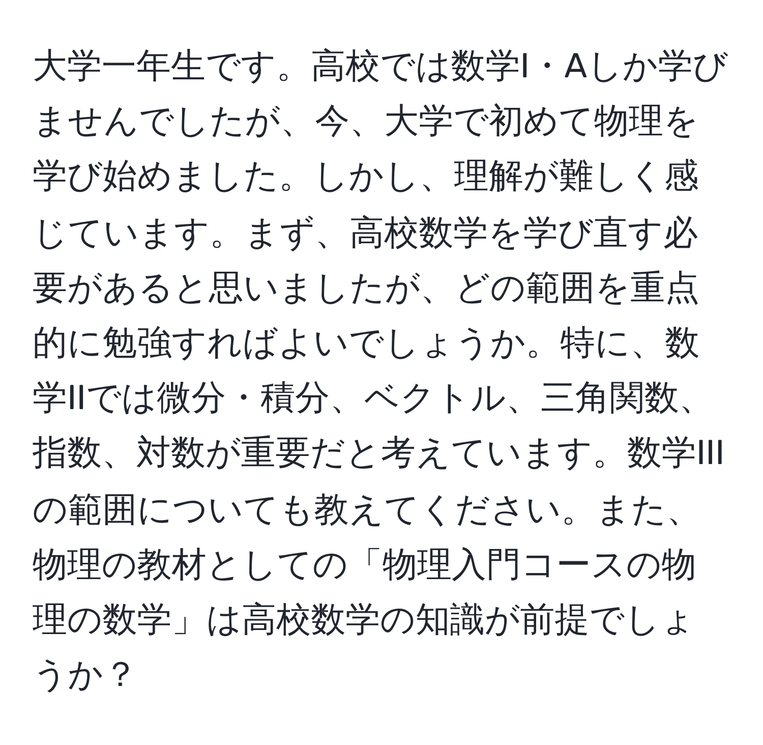 大学一年生です。高校では数学I・Aしか学びませんでしたが、今、大学で初めて物理を学び始めました。しかし、理解が難しく感じています。まず、高校数学を学び直す必要があると思いましたが、どの範囲を重点的に勉強すればよいでしょうか。特に、数学IIでは微分・積分、ベクトル、三角関数、指数、対数が重要だと考えています。数学IIIの範囲についても教えてください。また、物理の教材としての「物理入門コースの物理の数学」は高校数学の知識が前提でしょうか？