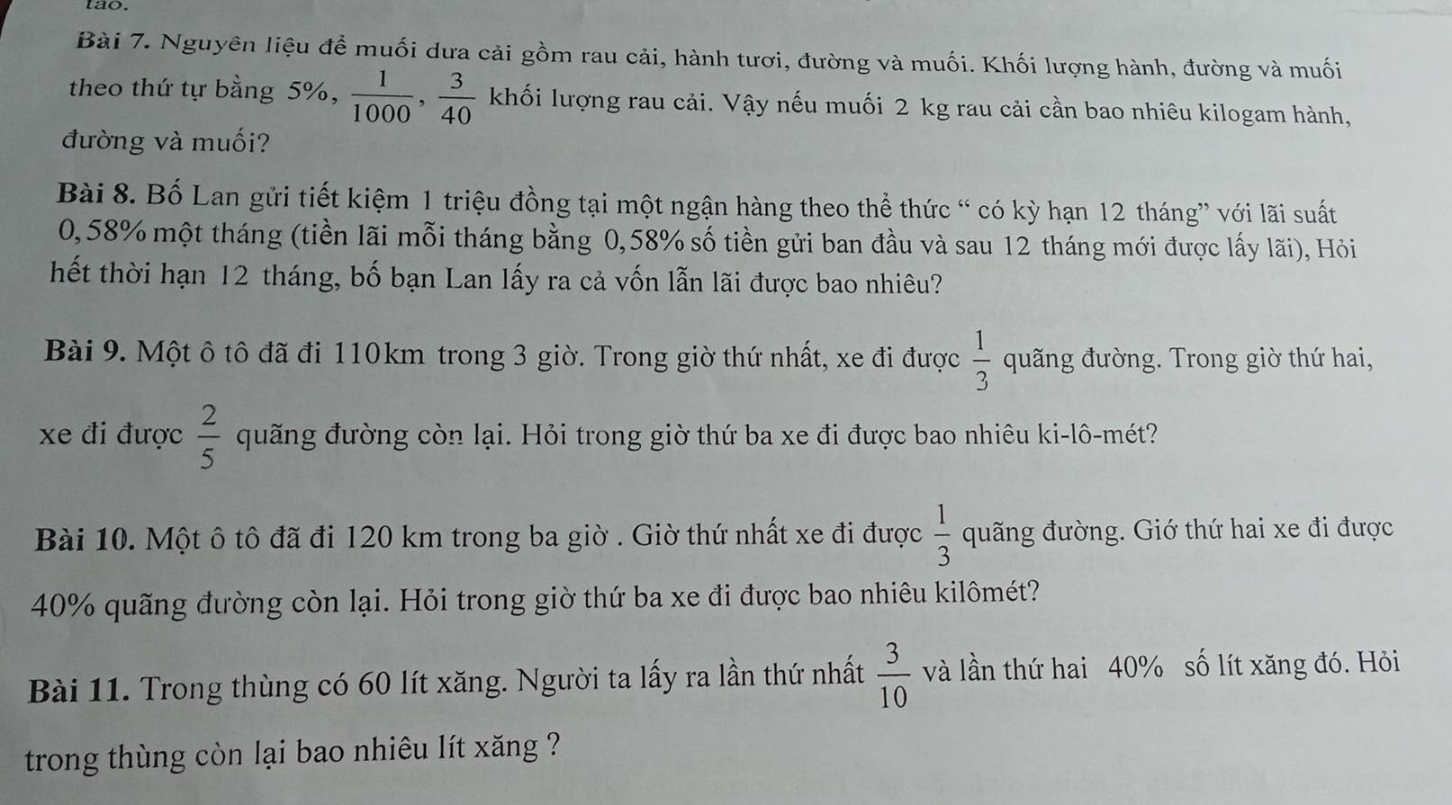 tao. 
Bài 7. Nguyên liệu để muối dưa cải gồm rau cải, hành tươi, đường và muối. Khối lượng hành, đường và muối 
theo thứ tự bằng 5%,  1/1000 ,  3/40  khối lượng rau cải. Vậy nếu muối 2 kg rau cải cần bao nhiêu kilogam hành, 
đường và muối? 
Bài 8. Bố Lan gửi tiết kiệm 1 triệu đồng tại một ngận hàng theo thể thức “ có kỳ hạn 12 tháng” với lãi suất
0,58% một tháng (tiền lãi mỗi tháng bằng 0,58% số tiền gửi ban đầu và sau 12 tháng mới được lấy lãi), Hỏi 
hết thời hạn 12 tháng, bố bạn Lan lấy ra cả vốn lẫn lãi được bao nhiêu? 
Bài 9. Một ô tô đã đi 110km trong 3 giờ. Trong giờ thứ nhất, xe đi được  1/3  quãng đường. Trong giờ thứ hai, 
xe đi được  2/5  quãng đường còn lại. Hỏi trong giờ thứ ba xe đi được bao nhiêu ki-lô-mét? 
Bài 10. Một ô tô đã đi 120 km trong ba giờ . Giờ thứ nhất xe đi được  1/3  quãng đường. Giớ thứ hai xe đi được
40% quãng đường còn lại. Hỏi trong giờ thứ ba xe đi được bao nhiêu kilômét? 
Bài 11. Trong thùng có 60 lít xăng. Người ta lấy ra lần thứ nhất  3/10  và lần thứ hai 40% số lít xăng đó. Hỏi 
trong thùng còn lại bao nhiêu lít xăng ?