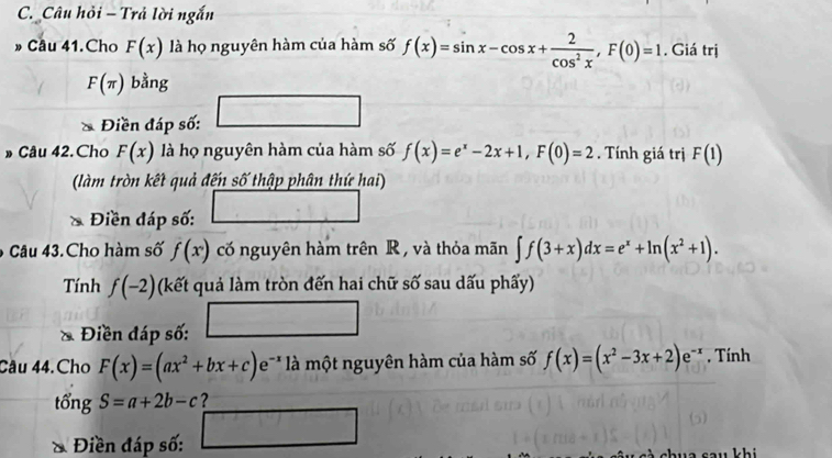 Câu hồi - Trả lời ngắn 
» Câu 41.Cho F(x) là họ nguyên hàm của hàm số f(x)=sin x-cos x+ 2/cos^2x , F(0)=1. Giá trị
F(π ) bằng 
Điền đáp số: 
Câu 42. Cho F(x) là họ nguyên hàm của hàm số f(x)=e^x-2x+1, F(0)=2. Tính giá trị F(1)
(làm tròn kết quả đến số thập phân thứ hai) 
Điền đáp số: 
6 Câu 43.Cho hàm số f(x) cố nguyên hàm trên R , và thỏa mãn ∈t f(3+x)dx=e^x+ln (x^2+1). 
Tính f(-2) (kết quả làm tròn đến hai chữ số sau dấu phẩy) 
Điền đáp số: 
Câu 44.Cho F(x)=(ax^2+bx+c)e^(-x) là một nguyên hàm của hàm số f(x)=(x^2-3x+2)e^(-x) , Tính 
tổng S=a+2b-c ? 
& Điền đáp số: