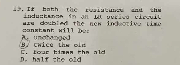 If both 'the resistance and the
inductance in an LR series circuit
are doubled the new inductive time .
constant will be:
A. unchanged
B. twice the old
C. four times the old
D. half the old