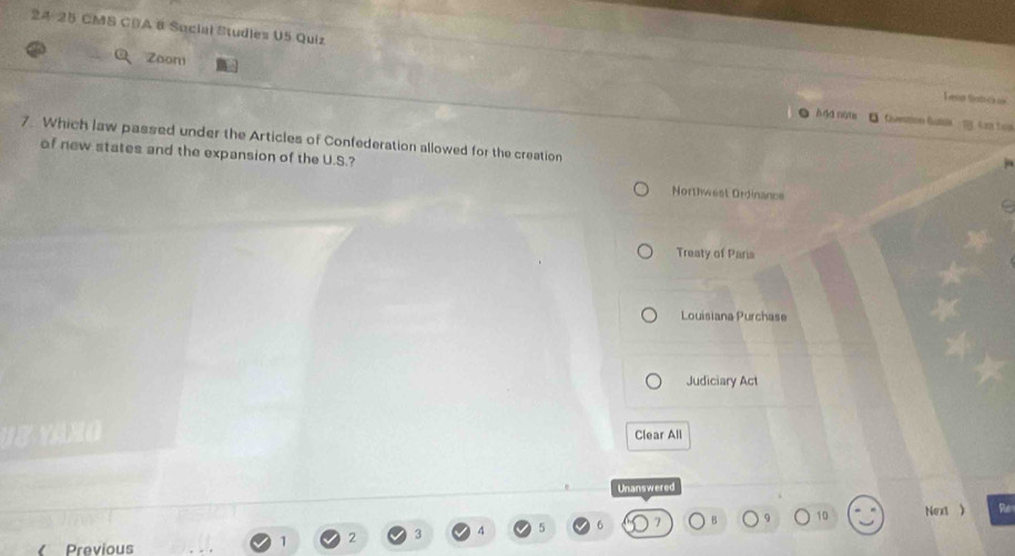 24-25 CMS CDA 6 Sacial Studles U5 Quiz Lena fntrh oe
Zoon
And nom U Question Gut m imles
7 Which law passed under the Articles of Confederation allowed for the creation
of new states and the expansion of the U.S.? Northwest Ordinance
Treaty of Paria
Louisiana Purchase
Judiciary Act
Y A H O Clear All
Unanswered
Previous
1 2 3 4 5 6 B 9 10 Next )