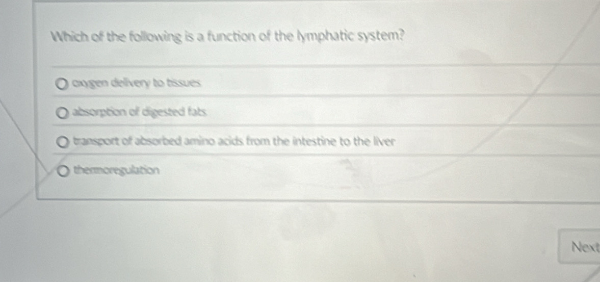 Which of the following is a function of the lymphatic system?
axygen delivery to tissues
absorption of digested fats
transport of absorbed amino acids from the intestine to the liver
thermoregulation
Next