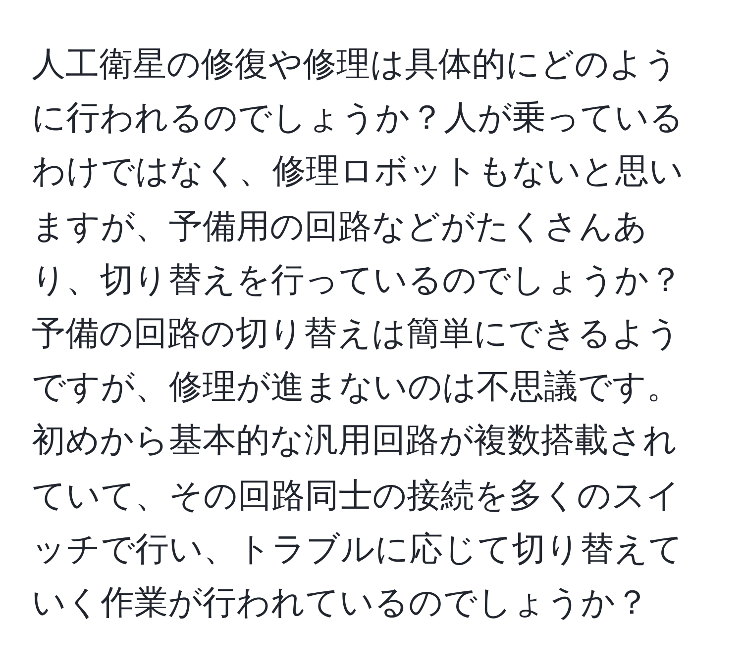 人工衛星の修復や修理は具体的にどのように行われるのでしょうか？人が乗っているわけではなく、修理ロボットもないと思いますが、予備用の回路などがたくさんあり、切り替えを行っているのでしょうか？予備の回路の切り替えは簡単にできるようですが、修理が進まないのは不思議です。初めから基本的な汎用回路が複数搭載されていて、その回路同士の接続を多くのスイッチで行い、トラブルに応じて切り替えていく作業が行われているのでしょうか？