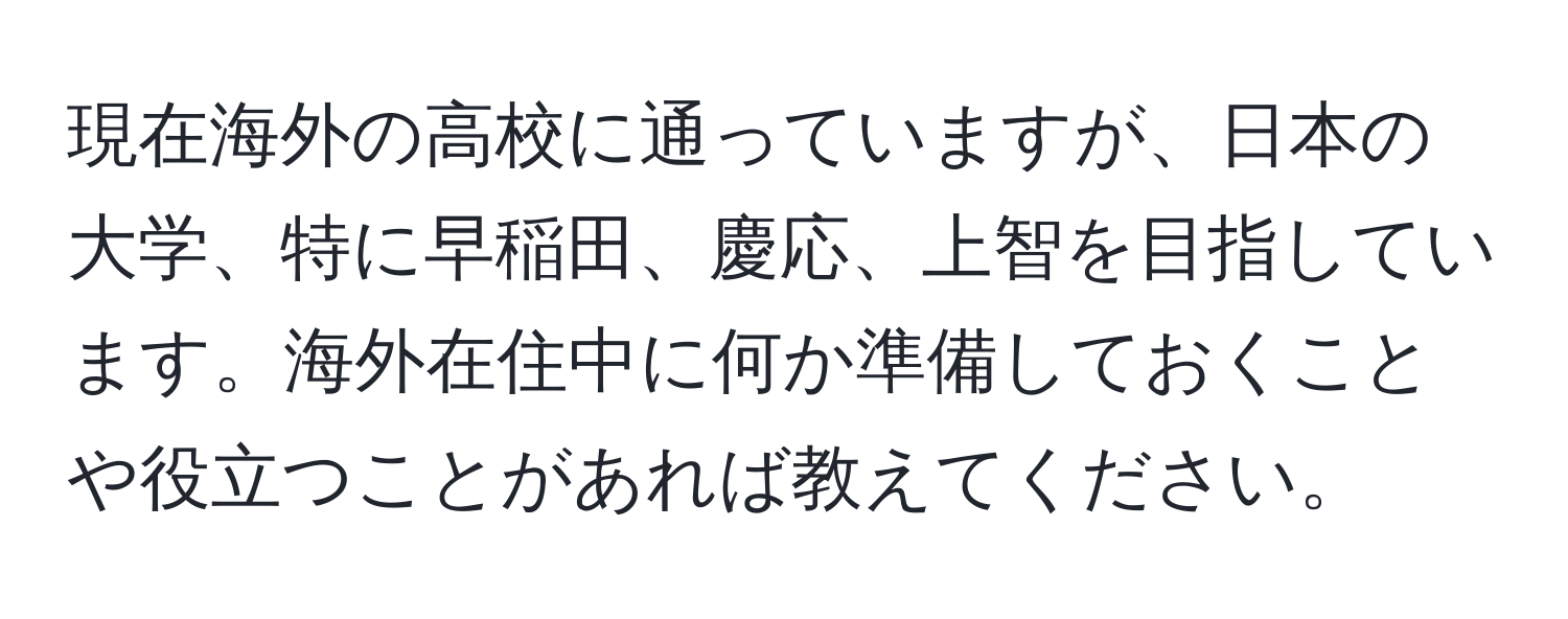 現在海外の高校に通っていますが、日本の大学、特に早稲田、慶応、上智を目指しています。海外在住中に何か準備しておくことや役立つことがあれば教えてください。