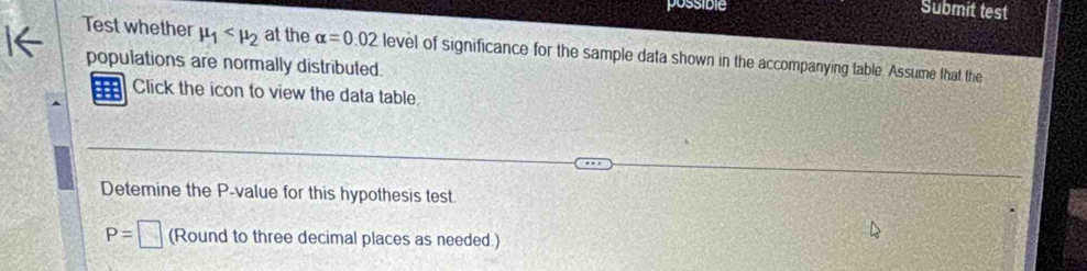 possible Submit test 
Test whether mu _1 at the alpha =0.02
populations are normally distributed level of significance for the sample data shown in the accompanying table. Assume that the 
Click the icon to view the data table. 
Detemine the P -value for this hypothesis test.
P=□ (Round to three decimal places as needed.)