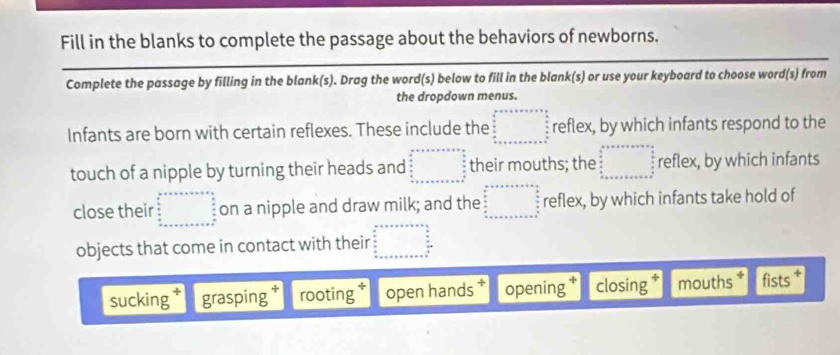 Fill in the blanks to complete the passage about the behaviors of newborns.
Complete the passage by filling in the blank(s). Drag the word(s) below to fill in the blank(s) or use your keyboard to choose word(s) from
the dropdown menus.
Infants are born with certain reflexes. These include the beginarrayr a+b+c+a+c+a+b □   b/a   b/a  b+c+a+c+a+b+c+a+b+c+a+b^+endarray reflex, by which infants respond to the
touch of a nipple by turning their heads and beginarrayr axsis+as+de=□   4/2  frac b2frac s _  _  _  _  _  _  _ endarray their mouths; the □° reflex, by which infants
close their beginarrayr a+x_x+bx+a+b  a/x  frac a+x+a+x+a+b+c+c+closecirclea hline endarray  on a nipple and draw milk; and the beginarrayr a+++++++++=beginarrayr a=frac  4a/3  4a/3   (b+)/3   4a/3  +·s  □ endarray reflex, by which infants take hold of
objects that come in contact with their beginarrayr a+a+b+c+a=b  b/a   b/a   b/a  a+c+a+b+c+a+v+w+w  1/a endarray
sucking grasping rooting open hands opening closing mouths fists