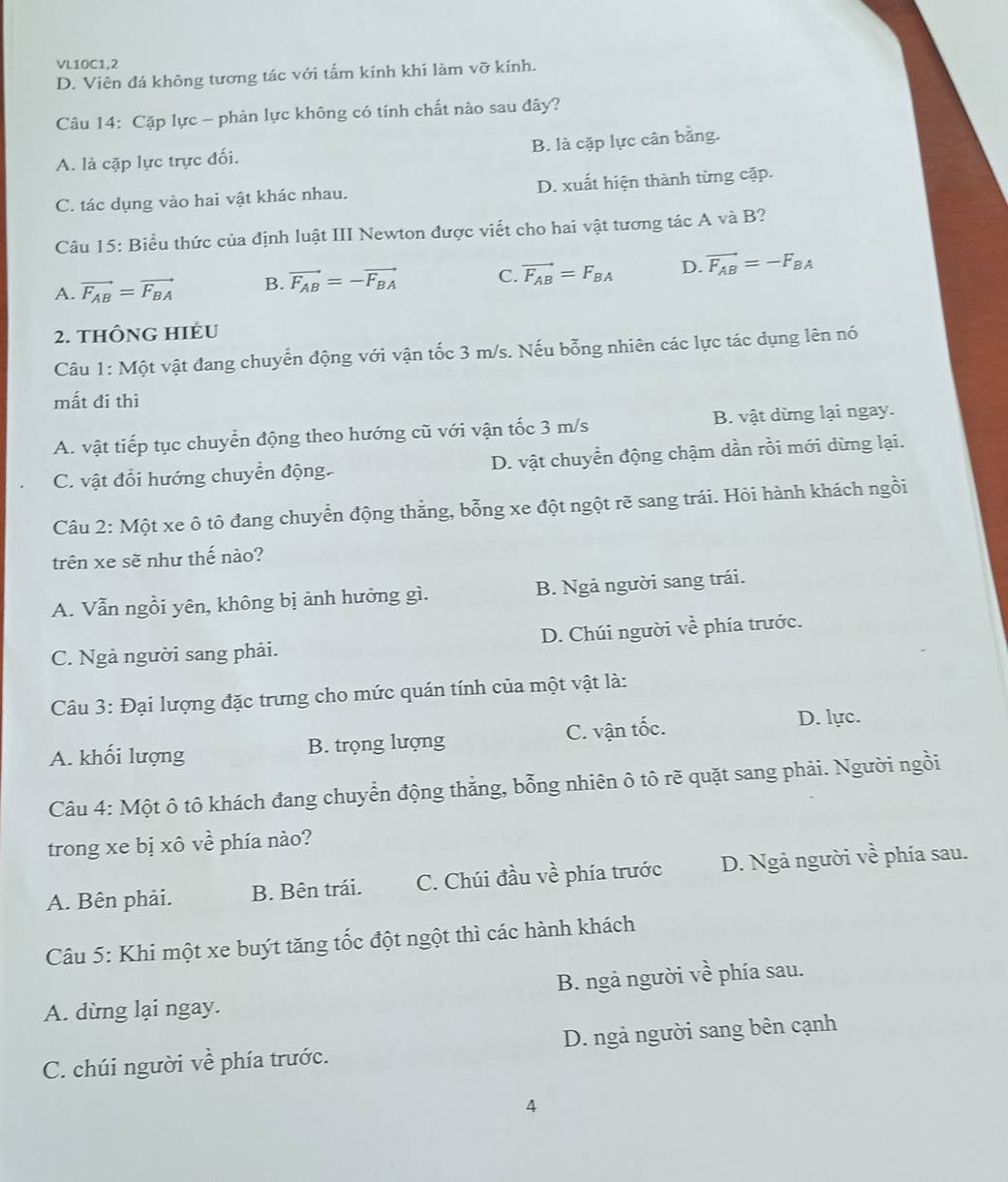 VL10C1,2
D. Viên đá không tương tác với tấm kính khi làm vỡ kính.
Câu 14: Cặp lực - phản lực không có tính chất nào sau đây?
A. là cặp lực trực đối. B. là cặp lực cân bằng.
C. tác dụng vào hai vật khác nhau. D. xuất hiện thành từng cặp.
Câu 15: Biểu thức của định luật III Newton được viết cho hai vật tương tác A và B?
A. vector F_AB=vector F_BA B. vector F_AB=-vector F_BA C. vector F_AB=F_BA D. vector F_AB=-F_BA
2. thÔng HIÉu
Câu 1: Một vật đang chuyển động với vận tốc 3 m/s. Nếu bỗng nhiên các lực tác dụng lên nó
mất đí thì
A. vật tiếp tục chuyển động theo hướng cũ với vận tốc 3 m/s B. vật dừng lại ngay.
C. vật đổi hướng chuyển động. D. vật chuyển động chậm dần rồi mới dừng lại.
Câu 2: Một xe ô tô đang chuyển động thẳng, bỗng xe đột ngột rẽ sang trái. Hỏi hành khách ngồi
trên xe sẽ như thế nào?
A. Vẫn ngồi yên, không bị ảnh hưởng gì. B. Ngả người sang trái.
C. Ngả người sang phải. D. Chúi người vhat e phía trước.
Câu 3: Đại lượng đặc trưng cho mức quán tính của một vật là:
A. khối lượng B. trọng lượng C. vận tốc.
D. lực.
Câu 4: Một ô tô khách đang chuyển động thẳng, bỗng nhiên ô tô rẽ quặt sang phải. Người ngồi
trong xe bị xô về phía nào?
A. Bên phải. B. Bên trái. C. Chúi đầu về phía trước D. Ngả người về phía sau.
Câu 5: Khi một xe buýt tăng tốc đột ngột thì các hành khách
B. ngả người về phía sau.
A. dừng lại ngay.
C. chúi người về phía trước. D. ngả người sang bên cạnh
4