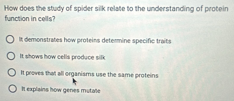 How does the study of spider silk relate to the understanding of protein
function in cells?
It demonstrates how proteins determine specific traits
It shows how cells produce silk
It proves that all organisms use the same proteins
It explains how genes mutate