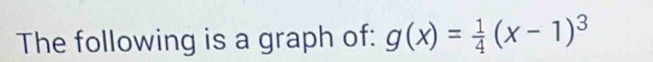 The following is a graph of: g(x)= 1/4 (x-1)^3