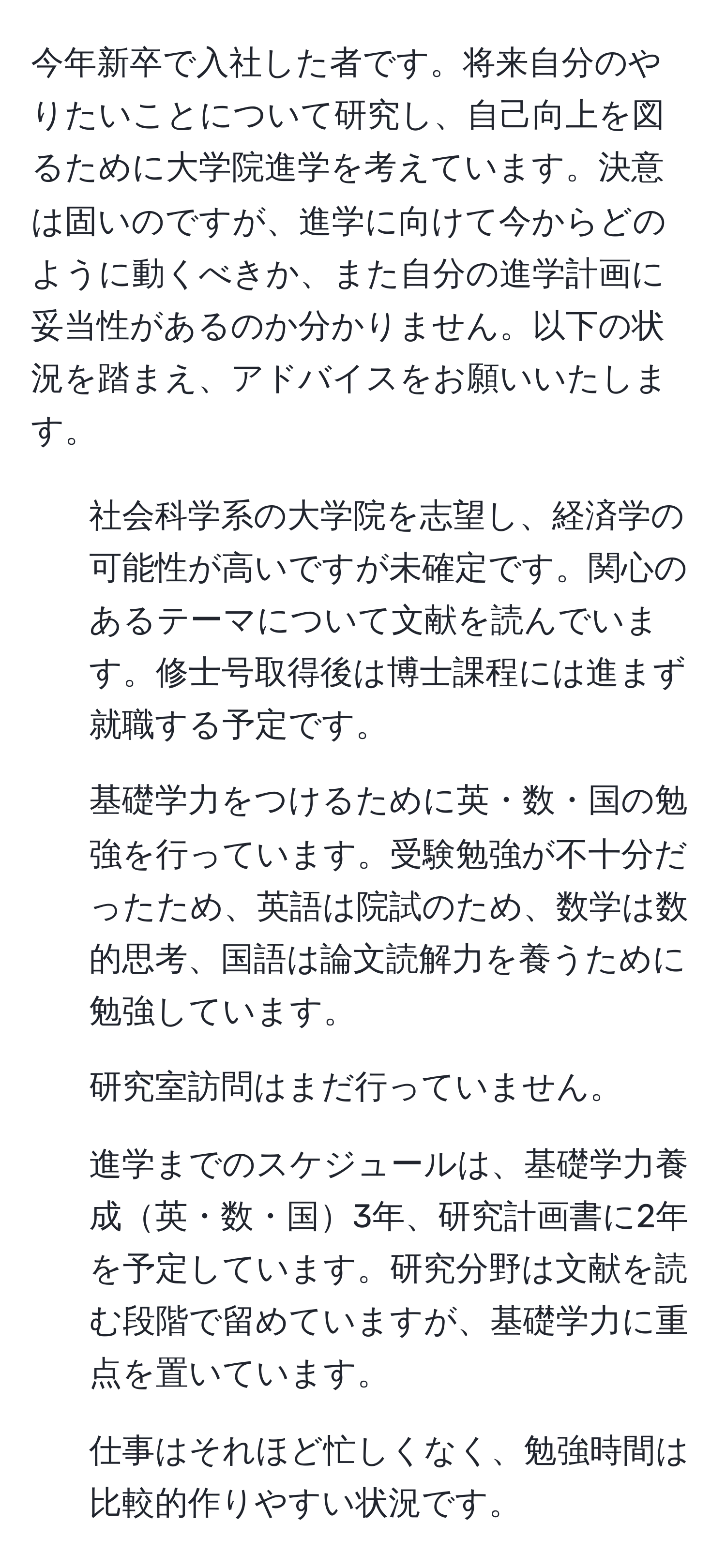 今年新卒で入社した者です。将来自分のやりたいことについて研究し、自己向上を図るために大学院進学を考えています。決意は固いのですが、進学に向けて今からどのように動くべきか、また自分の進学計画に妥当性があるのか分かりません。以下の状況を踏まえ、アドバイスをお願いいたします。  
1. 社会科学系の大学院を志望し、経済学の可能性が高いですが未確定です。関心のあるテーマについて文献を読んでいます。修士号取得後は博士課程には進まず就職する予定です。  
2. 基礎学力をつけるために英・数・国の勉強を行っています。受験勉強が不十分だったため、英語は院試のため、数学は数的思考、国語は論文読解力を養うために勉強しています。  
3. 研究室訪問はまだ行っていません。  
4. 進学までのスケジュールは、基礎学力養成英・数・国3年、研究計画書に2年を予定しています。研究分野は文献を読む段階で留めていますが、基礎学力に重点を置いています。  
5. 仕事はそれほど忙しくなく、勉強時間は比較的作りやすい状況です。