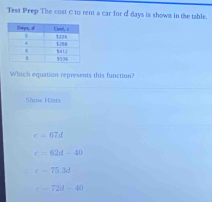 Test Prep The cost C to rent a car for α days is shown in the table.
Which equation represents this function?
Show Hints
c=67d
c=62d+40
c=75.3d
c=72d-40