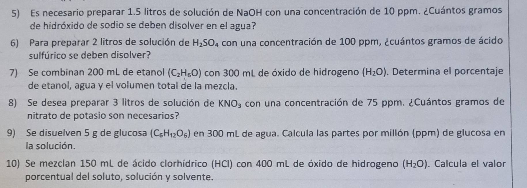 Es necesario preparar 1.5 litros de solución de NaOH con una concentración de 10 ppm. ¿Cuántos gramos 
de hidróxido de sodio se deben disolver en el agua? 
6) Para preparar 2 litros de solución de H_2SO_4 con una concentración de 100 ppm, ¿cuántos gramos de ácido 
sulfúrico se deben disolver? 
7) Se combinan 200 mL de etanol (C_2H_6O) con 300 mL de óxido de hidrogeno (H_2O). Determina el porcentaje 
de etanol, agua y el volumen total de la mezcla. 
8) Se desea preparar 3 litros de solución de KNO_3 con una concentración de 75 ppm. ¿Cuántos gramos de 
nitrato de potasio son necesarios? 
9) Se disuelven 5 g de glucosa (C_6H_12O_6) en 300 mL de agua. Calcula las partes por millón (ppm) de glucosa en 
la solución. 
10) Se mezclan 150 mL de ácido clorhídrico (HCl) con 400 mL de óxido de hidrogeno (H_2O). Calcula el valor 
porcentual del soluto, solución y solvente.