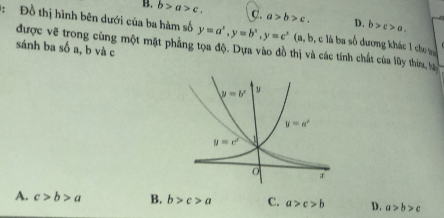 B. b>a>c. C. a>b>c. D. b>c>a.
:  Đồ thị hình bên dưới của ba hàm số y=a^x,y=b^x,y=c^x (a, b, c là ba số dương khác 1 cho t
sánh ba số a, b và c
được vẽ trong cùng một mặt phẳng tọa độ. Dựa vào đồ thị và các tính chất của lũy thừa, ha
A. c>b>a B. b>c>a C. a>c>b D. a>b>c