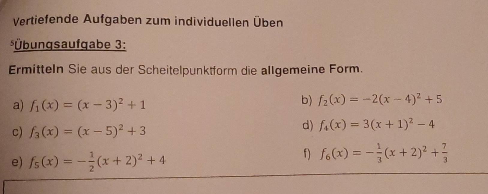 Vertiefende Aufgaben zum individuellen Üben 
*Übungsaufgabe 3: 
Ermitteln Sie aus der Scheitelpunktform die allgemeine Form. 
a) f_1(x)=(x-3)^2+1
b) f_2(x)=-2(x-4)^2+5
c) f_3(x)=(x-5)^2+3
d) f_4(x)=3(x+1)^2-4
e) f_5(x)=- 1/2 (x+2)^2+4
f) f_6(x)=- 1/3 (x+2)^2+ 7/3 