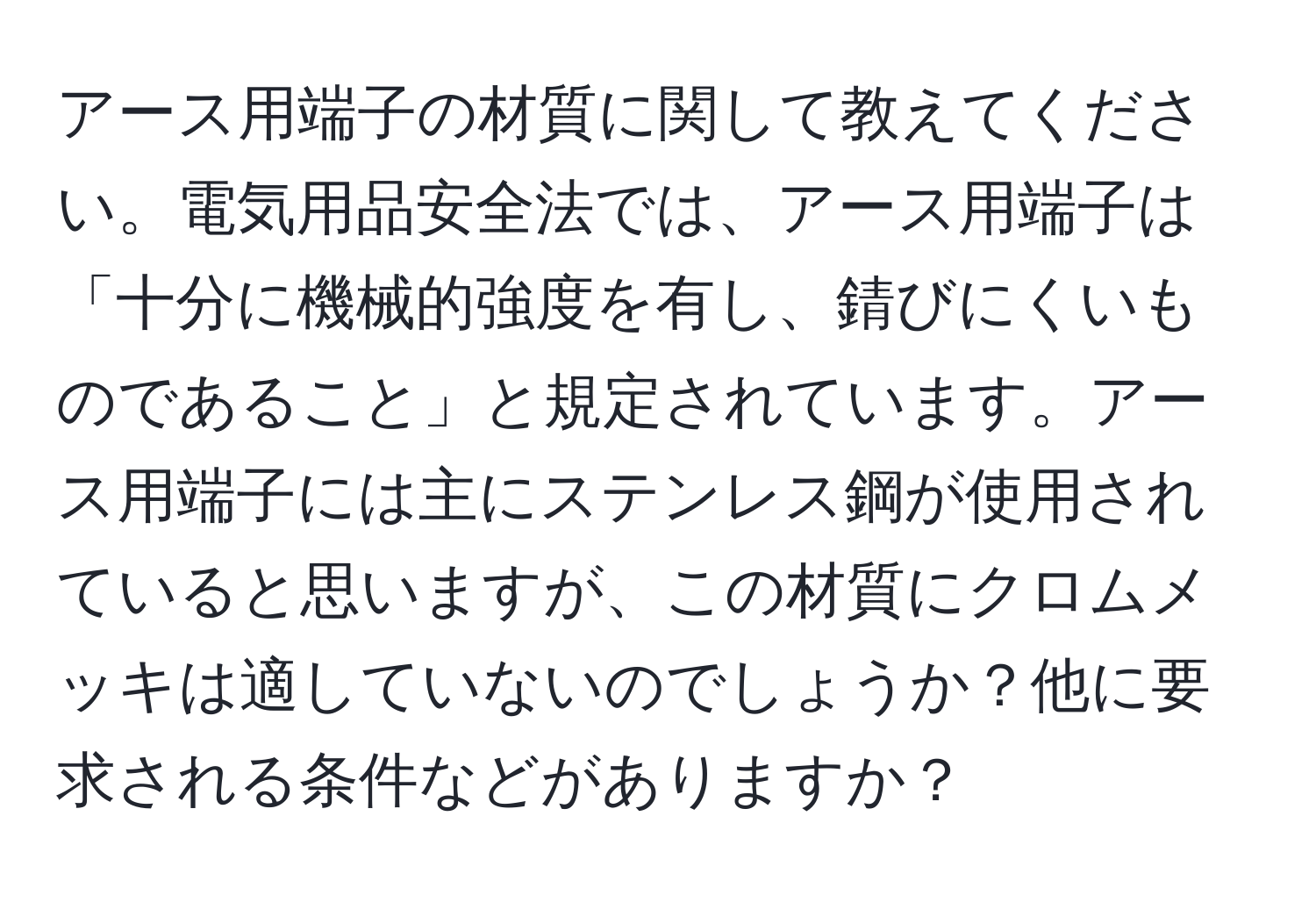 アース用端子の材質に関して教えてください。電気用品安全法では、アース用端子は「十分に機械的強度を有し、錆びにくいものであること」と規定されています。アース用端子には主にステンレス鋼が使用されていると思いますが、この材質にクロムメッキは適していないのでしょうか？他に要求される条件などがありますか？