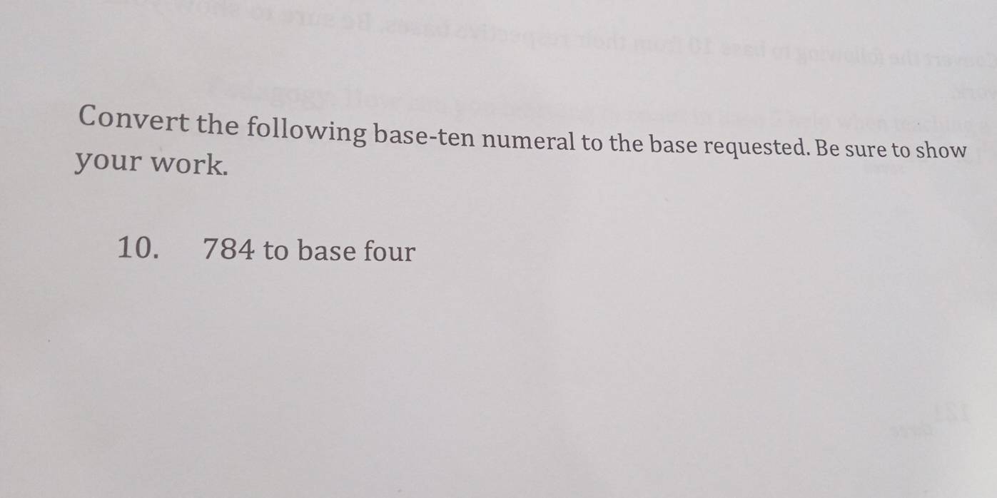 Convert the following base-ten numeral to the base requested. Be sure to show 
your work.
10. 784 to base four