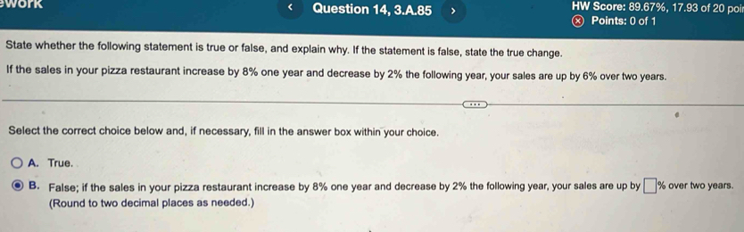 work Question 14, 3.A.85 > HW Score: 89.67%, 17.93 of 20 poi
ⓧ Points: 0 of 1
State whether the following statement is true or false, and explain why. If the statement is false, state the true change.
If the sales in your pizza restaurant increase by 8% one year and decrease by 2% the following year, your sales are up by 6% over two years.
Select the correct choice below and, if necessary, fill in the answer box within your choice.
A. True.
B. False; if the sales in your pizza restaurant increase by 8% one year and decrease by 2% the following year, your sales are up by □ % over two years.
(Round to two decimal places as needed.)