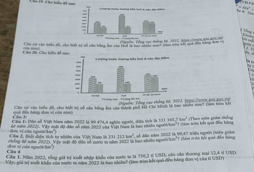 Cho biển đồ sa
(vD,vn
=MA^2+
§u 4:Thờ
V  Tổng s Khoản
(Nguồn: Tổng cục thống kê, 2022, hợtps://www.gso.gox.vn) Xét mẫt
cùa mm) Cần cứ vào biểu đồ, cho biết trị số căn bằng ẩm của Huế là bao nhiệu mm? (làm tròn kết quả đến hàng đơn vị
gười t
2. T
Câu 20. Cho biểu đồ saên, tỉ
iü t
tự t
Cô
  
ch
a
(Nguồn: Tổng cục thống kê, 22, https://www.gso.gov.vn)
Căn cử vào biểu đồ, cho biết trị số cân bằng âm của thành phố Hồ Chí Minh là bao nhiều mm? (làm tròn kết
quả đến hàng đơn vị của mm)
Cầu 3:
Câu 1: Dân số Việt Nam năm 2022 là 99 474,4 nghìn người, diện tích là 331345,7km^2 Theo niên giám thống
kê năm 2022), Vậy mật độ dân số năm 2022 của Việt Nam là bao nhiêu người/ km^2 ? (làm tròn kết quả đến hàng
đơn vị của ngườ n/km^2)
Cầu 2. Biết diện tích tự nhiên của Việt Nam là 331212km^2 , số dân năm 2022 là 99,47 triệu người (niên giám
thống kê năm 2022). Vậy mật độ dân số nước ta năm 2022 là bao nhiêu người /km^2 ? (làm tròn kết quả đến hàng
đơn vị của người/km²)
Câu 4
Câu 1. Năm 2022, tổng giá trị xuất nhập khẩu của nước ta là 730,2 tỉ USD, cán cân thương mại 12,4 tỉ USD.
Vậy, giá trị xuất khẩu của nước ta năm 2022 là bao nhiêu? (làm tròn kết quả đến hàng đơn vị của tỉ USD)