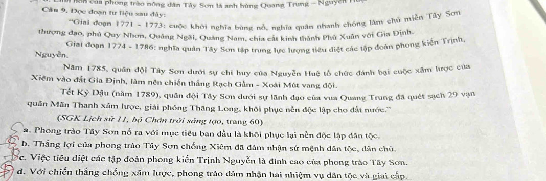 nôn của phong trào nông dân Tây Sơn là anh hùng Quang Trung - Nguyễn 
Câu 9. Đọc đoạn tư liệu sau đây:
*Giai đoạn 1771 - 1773: cuộc khởi nghĩa bùng nổ, nghĩa quân nhanh chóng làm chủ miền Tây Sơn
thượng đạo, phủ Quy Nhơn, Quảng Ngãi, Quảng Nam, chia cắt kinh thành Phú Xuân với Gia Định.
Giai đoạn 1774 - 1786: nghĩa quân Tây Sơn tập trung lực lượng tiêu diệt các tập đoàn phong kiến Trịnh.
Nguyễn.
Năm 1785, quân đội Tây Sơn dưới sự chi huy của Nguyễn Huệ tổ chức đánh bại cuộc xâm lược của
Xiêm vào đắt Gia Định, làm nên chiến thắng Rạch Gầm - Xoài Mút vang dội.
Tết Kỳ Dậu (năm 1789), quân đội Tây Sơn dưới sự lãnh đạo của vua Quang Trung đã quét sạch 29 vạn
quân Mãn Thanh xâm lược, giải phóng Thăng Long, khôi phục nền độc lập cho đất nước.''
(SGK Lịch sử 11, bộ Chân trời sáng tạo, trang 60)
a. Phong trào Tây Sơn nổ ra với mục tiêu ban đầu là khôi phục lại nền độc lập dân tộc.
b. Thắng lợi của phong trào Tây Sơn chống Xiêm đã đảm nhận sứ mệnh dân tộc, dân chủ.
c. Việc tiêu diệt các tập đoàn phong kiến Trịnh Nguyễn là đinh cao của phong trào Tây Sơn.
d. Với chiến thắng chống xâm lược, phong trào đảm nhận hai nhiệm vụ dân tộc và giai cấp.