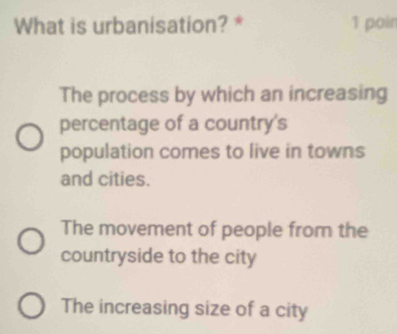 What is urbanisation? * 1 poin
The process by which an increasing
percentage of a country's
population comes to live in towns
and cities.
The movement of people from the
countryside to the city
The increasing size of a city