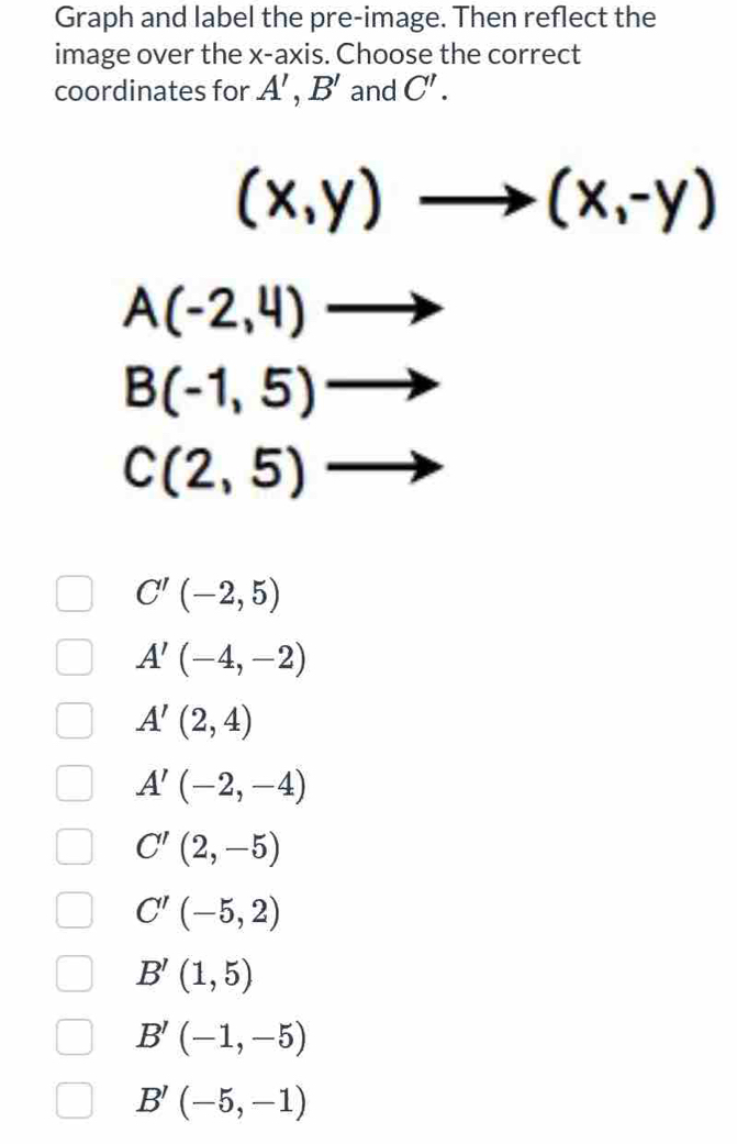 Graph and label the pre-image. Then reflect the
image over the x-axis. Choose the correct
coordinates for A',B' and C'.
(x,y)to (x,-y)
A(-2,4)to
B(-1,5) to°
C(2,5)
C'(-2,5)
A'(-4,-2)
A'(2,4)
A'(-2,-4)
C'(2,-5)
C'(-5,2)
B'(1,5)
B'(-1,-5)
B'(-5,-1)